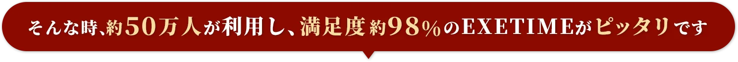 そんな時、約50万人が利用し、満足度約98%のEXETIMEがピッタリです